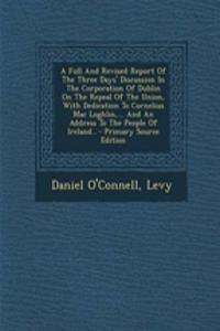 A Full and Revised Report of the Three Days' Discussion in the Corporation of Dublin on the Repeal of the Union, with Dedication to Cornelius Mac Loghlin, ... and an Address to the People of Ireland.. - Primary Source Edition