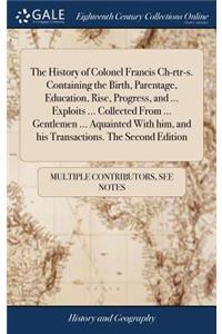 The History of Colonel Francis Ch-Rtr-S. Containing the Birth, Parentage, Education, Rise, Progress, and ... Exploits ... Collected from ... Gentlemen ... Aquainted with Him, and His Transactions. the Second Edition