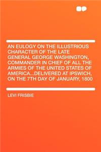 An Eulogy on the Illustrious Character of the Late General George Washington, Commander in Chief of All the Armies of the United States of America...Delivered at Ipswich, on the 7th Day of January, 1800