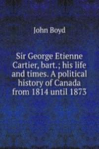 Sir George Etienne Cartier, bart.; his life and times. A political history of Canada from 1814 until 1873