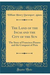 The Land of the Incas and the City of the Sun: The Story of Francisco Pizarro and the Conquest of Peru (Classic Reprint)