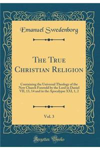The True Christian Religion, Vol. 3: Containing the Universal Theology of the New Church Foretold by the Lord in Daniel VII, 13, 14 and in the Apocalypse XXI, 1, 2 (Classic Reprint)