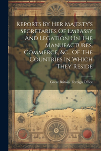 Reports By Her Majesty's Secretaries Of Embassy And Legation On The Manufactures, Commerce, &c., Of The Countries In Which They Reside