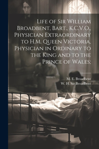 Life of Sir William Broadbent, Bart., K.C.V.O., Physician Extraordinary to H.M. Queen Victoria, Physician in Ordinary to the King and to the Prince of Wales;