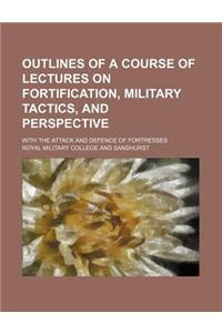 Outlines of a Course of Lectures on Fortification, Military Tactics, and Perspective; With the Attack and Defence of Fortresses
