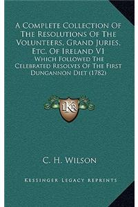 A Complete Collection of the Resolutions of the Volunteers, Grand Juries, Etc. of Ireland V1