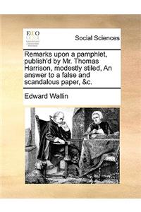Remarks Upon a Pamphlet, Publish'd by Mr. Thomas Harrison, Modestly Stiled, an Answer to a False and Scandalous Paper, &c.
