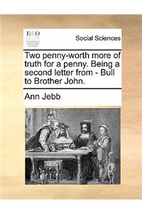 Two Penny-Worth More of Truth for a Penny. Being a Second Letter from - Bull to Brother John.