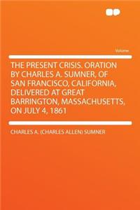 The Present Crisis. Oration by Charles A. Sumner, of San Francisco, California, Delivered at Great Barrington, Massachusetts, on July 4, 1861