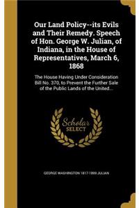 Our Land Policy--its Evils and Their Remedy. Speech of Hon. George W. Julian, of Indiana, in the House of Representatives, March 6, 1868