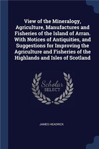 View of the Mineralogy, Agriculture, Manufactures and Fisheries of the Island of Arran. With Notices of Antiquities, and Suggestions for Improving the Agriculture and Fisheries of the Highlands and Isles of Scotland