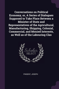 Conversations on Political Economy, or, A Series of Dialogues Supposed to Take Place Between a Minister of State and Representatives of the Agricultural, Manufacturing, Shipping, Colonial, Commercial, and Monied Interests, as Well as of the Labouri