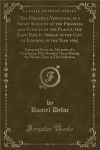 The Dreadful Visitation, in a Short Account of the Progress and Effects of the Plague, the Last Time It Spread in the City of London, in the Year 1665