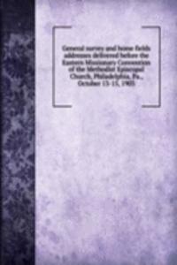General survey and home fields addresses delivered before the Eastern Missionary Convention of the Methodist Episcopal Church, Philadelphia, Pa., October 13-15, 1903