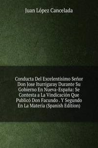 Conducta Del Excelentisimo Senor Don Jose Iturrigaray Durante Su Gobierno En Nueva-Espana: Se Contesta a La Vindicacion Que Publico Don Facundo . Y Segundo En La Materia (Spanish Edition)