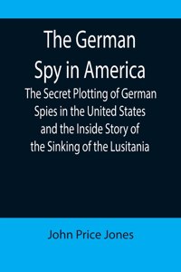 German Spy in America; The Secret Plotting of German Spies in the United States and the Inside Story of the Sinking of the Lusitania