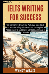 Ielts Writing For Success: The Complete Guide To Achieve Band 8.0+ In Ielts Writing With Proven Strategies, Vocabulary & Excellent Sample Answers In 2 Weeks.