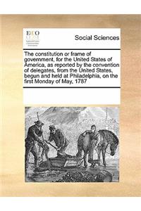 The Constitution or Frame of Government, for the United States of America, as Reported by the Convention of Delegates, from the United States, Begun and Held at Philadelphia, on the First Monday of May, 1787