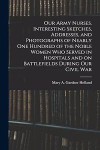 Our Army Nurses. Interesting Sketches, Addresses, and Photographs of Nearly one Hundred of the Noble Women who Served in Hospitals and on Battlefields During our Civil War