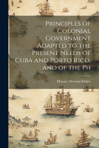 Principles of Colonial Government Adapted to the Present Needs of Cuba and Porto Rico, and of the Ph