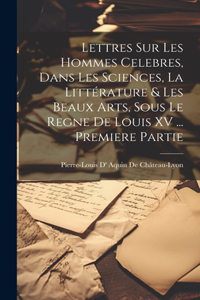 Lettres Sur Les Hommes Celebres, Dans Les Sciences, La Littérature & Les Beaux Arts, Sous Le Regne De Louis XV ... Premiere Partie