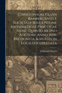 Christophori Clavii Bambergensis E Societate Iesu, Epitome Arithmeticae Practicae Nunc Quinto Ab Ipso Auctore Anno 1606. Recognita, & Multis in Locis Locupletata