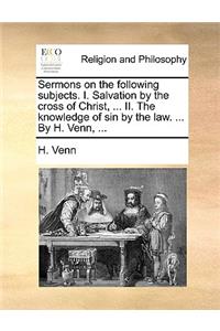 Sermons on the Following Subjects. I. Salvation by the Cross of Christ, ... II. the Knowledge of Sin by the Law. ... by H. Venn, ...