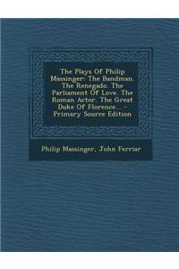 The Plays of Philip Massinger: The Bandman. the Renegado. the Parliament of Love. the Roman Actor. the Great Duke of Florence...