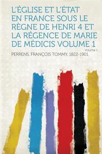 L'Eglise Et L'Etat En France Sous Le Regne de Henri 4 Et La Regence de Marie de Medicis Volume 1 Volume 1