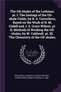Oil-shales of the Lothians. pt. I. The Geology of the Oil-shale Fields, by R. G. Carruthers, Based on the Work of H. M. Cadell and J. S. Grant Wilson. pt. II. Methods of Working the Oil-shales, by W. Caldwell. pt. III. The Chemistry of the Oil-shal