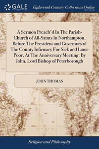 A Sermon Preach'd In The Parish-Church of All-Saints In Northampton, Before The President and Governors of The County Infirmary For Sick and Lame Poor, At The Anniversary Meeting. By John, Lord Bishop of Peterborough
