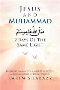 Jesus and Muhammad 2 Rays of the Same Light: Profound Similarities, Shared Perspectives, and Congruence in Their Teaching