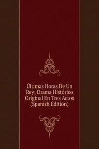 Ultimas Horas De Un Rey; Drama Historico Original En Tres Actos (Spanish Edition)