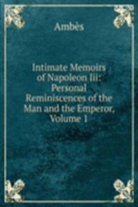 Intimate Memoirs of Napoleon Iii: Personal Reminiscences of the Man and the Emperor, Volume 1