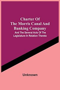 Charter Of The Morris Canal And Banking Company; And The Several Acts Of The Legislature In Relation Thereto
