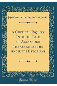 A Critical Inquiry Into the Life of Alexander the Great, by the Ancient Historians (Classic Reprint)