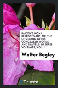Bacon's Nova Resuscitatio; Or, the Unveiling of His Concealed Works and Travels; In Three Volumes, Vol. I