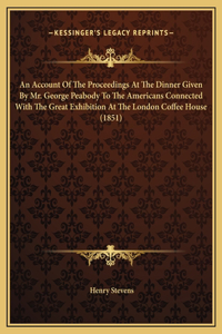 An Account Of The Proceedings At The Dinner Given By Mr. George Peabody To The Americans Connected With The Great Exhibition At The London Coffee House (1851)