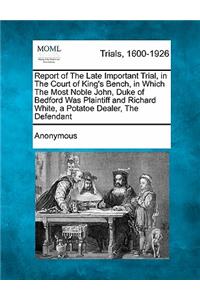 Report of the Late Important Trial, in the Court of King's Bench, in Which the Most Noble John, Duke of Bedford Was Plaintiff and Richard White, a Potatoe Dealer, the Defendant