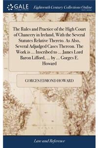 The Rules and Practice of the High Court of Chancery in Ireland, with the Several Statutes Relative Thereto. as Also, Several Adjudged Cases Thereon. the Work Is ... Inscribed to ... James Lord Baron Lifford, ... by ... Gorges E. Howard