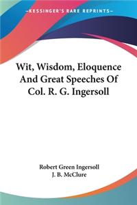 Wit, Wisdom, Eloquence And Great Speeches Of Col. R. G. Ingersoll