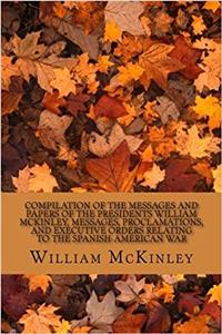 Compilation of the Messages and Papers of the Presidents William Mckinley, Messages, Proclamations, and Executive Orders Relating to the Spanish-american War