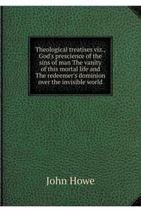 Theological Treatises Viz., God's Prescience of the Sins of Man the Vanity of This Mortal Life and the Redeemer's Dominion Over the Invisible World