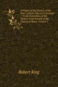 Primer of the History of the Holy Catholic Church in Ireland .: To the Formation of the Modern Irish Branch of the Church of Rome, Volume 2