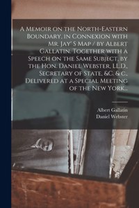 Memoir on the North-eastern Boundary, in Connexion With Mr. Jay' S Map / by Albert Gallatin. Together With a Speech on the Same Subject, by the Hon. Daniel Webster, LL.D., Secretary of State, &c. & C., Delivered at a Special Meeting of the New York