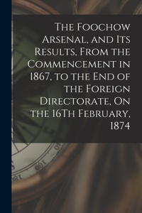 Foochow Arsenal, and Its Results, From the Commencement in 1867, to the End of the Foreign Directorate, On the 16Th February, 1874