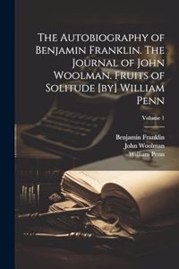 Autobiography of Benjamin Franklin. The Journal of John Woolman. Fruits of Solitude [by] William Penn; Volume 1