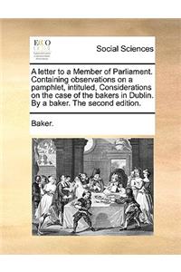 A Letter to a Member of Parliament. Containing Observations on a Pamphlet, Intituled, Considerations on the Case of the Bakers in Dublin. by a Baker. the Second Edition.