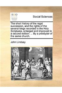 The Short History of the Regal Succession, and the Rights of the Several Kings Recorded in the Holy Scriptures, Enlarged and Improved in a Second Edition: By a Presbyter of the Same Church.