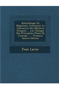 Bibliotheque de Negocians: Contenatn Le Commerce Des Matieres D'Argent ... Les Changes Des Principales Places de L'Europe ...: Contenatn Le Commerce Des Matieres D'Argent ... Les Changes Des Principales Places de L'Europe ...